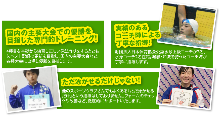 ・国内の主要大会での優勝を目指した専門的トレーニング! ・実績のあるコーチ陣による丁寧な指導! ・ただ泳がせるだけじゃない! ・楽しくなければ速くならない!